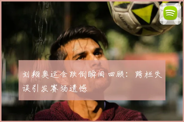 刘翔奥运会跌倒瞬间回顾:跨栏失误引发赛场遗憾