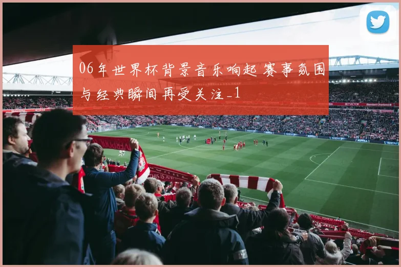 06年世界杯背景音乐响起 赛事氛围与经典瞬间再受关注_1
