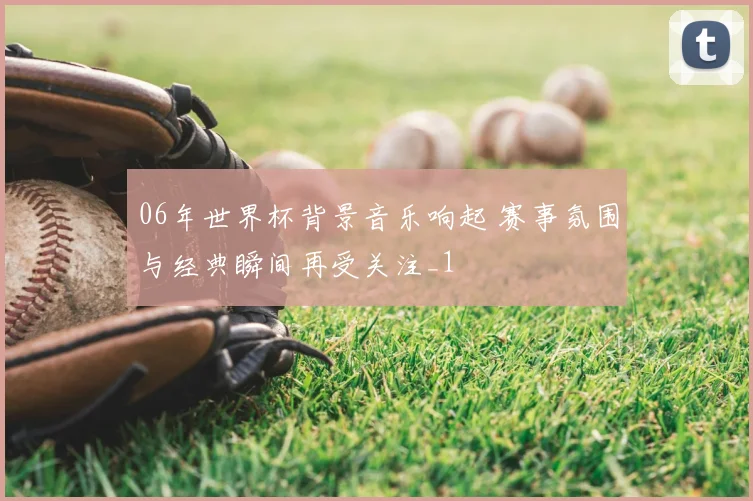 06年世界杯背景音乐响起 赛事氛围与经典瞬间再受关注_1