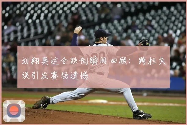 刘翔奥运会跌倒瞬间回顾:跨栏失误引发赛场遗憾